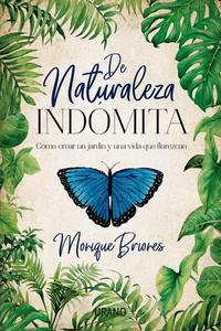 DE NATURALEZA INDÓMITA. CÓMO CREAR UN JARDÍN Y UNA VIDA QUE FLOREZCAN