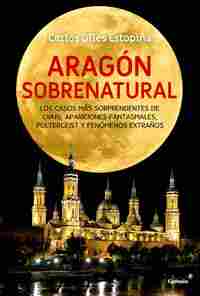 ARAGÓN SOBRENATURAL. LOS CASOS MÁS SORPRENDENTES DE OVNIS, APARICIONES FANTASMALES, POLTERGEIST Y ..