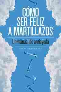 CÓMO SER FELIZ A MARTILLAZOS. UN MANUAL DE ANTIAYUDA
