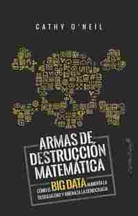 ARMAS DE DESTRUCCION MATEMATICA. COMO EL BIG DATA AUMENTA LA DESIGUALDAD Y AMENAZA LA DEMOCRACIA